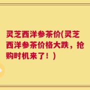 灵芝西洋参茶价(灵芝西洋参茶价格大跌，抢购时机来了！)