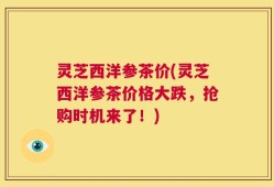 灵芝西洋参茶价(灵芝西洋参茶价格大跌，抢购时机来了！)