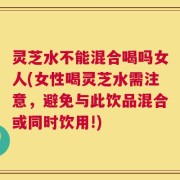 灵芝水不能混合喝吗女人(女性喝灵芝水需注意，避免与此饮品混合或同时饮用!)