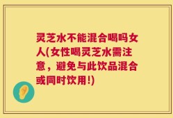 灵芝水不能混合喝吗女人(女性喝灵芝水需注意，避免与此饮品混合或同时饮用!)