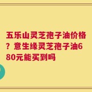 五乐山灵芝孢子油价格？意生缘灵芝孢子油680元能买到吗