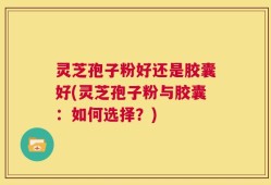 灵芝孢子粉好还是胶囊好(灵芝孢子粉与胶囊：如何选择？)