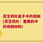 灵芝切片属于中药炮制(灵芝切片：重要的中药炮制材料)