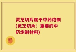 灵芝切片属于中药炮制(灵芝切片：重要的中药炮制材料)