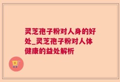 灵芝孢子粉对人身的好处_灵芝孢子粉对人体健康的益处解析