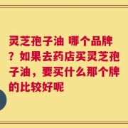 灵芝孢子油 哪个品牌？如果去药店买灵芝孢子油，要买什么那个牌的比较好呢
