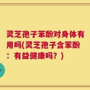 灵芝孢子苯酚对身体有用吗(灵芝孢子含苯酚：有益健康吗？)