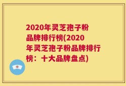 2020年灵芝孢子粉品牌排行榜(2020年灵芝孢子粉品牌排行榜：十大品牌盘点)
