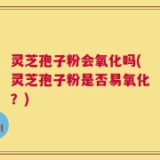 灵芝孢子粉会氧化吗(灵芝孢子粉是否易氧化？)
