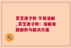 灵芝孢子粉 不易溶解_灵芝孢子粉：溶解难题解析与解决方案