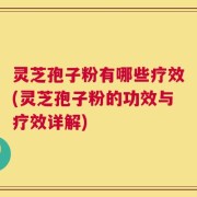 灵芝孢子粉有哪些疗效(灵芝孢子粉的功效与疗效详解)