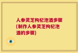 人参灵芝枸杞泡酒步骤(制作人参灵芝枸杞泡酒的步骤)