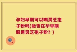 孕妇早期可以喝灵芝孢子粉吗(能否在孕早期服用灵芝孢子粉？)