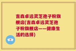 吉森卓远灵芝孢子粉旗舰店(吉森卓远灵芝孢子粉旗舰店——健康生活的选择)
