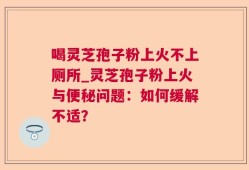 喝灵芝孢子粉上火不上厕所_灵芝孢子粉上火与便秘问题：如何缓解不适？