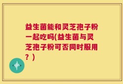 益生菌能和灵芝孢子粉一起吃吗(益生菌与灵芝孢子粉可否同时服用？)