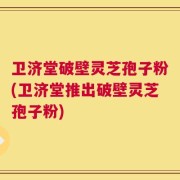 卫济堂破壁灵芝孢子粉(卫济堂推出破壁灵芝孢子粉)