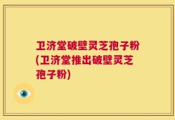 卫济堂破壁灵芝孢子粉(卫济堂推出破壁灵芝孢子粉)