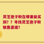 灵芝孢子粉在哪里能买到？？寻找灵芝孢子粉销售渠道？