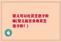 婴儿可以吃灵芝孢子粉嘛(婴儿能否食用灵芝孢子粉？)