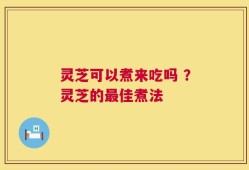 灵芝可以煮来吃吗 ？灵芝的最佳煮法