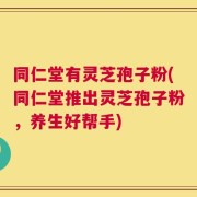 同仁堂有灵芝孢子粉(同仁堂推出灵芝孢子粉，养生好帮手)