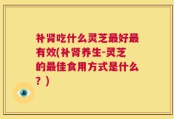 补肾吃什么灵芝最好最有效(补肾养生-灵芝的最佳食用方式是什么？)