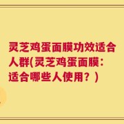 灵芝鸡蛋面膜功效适合人群(灵芝鸡蛋面膜：适合哪些人使用？)