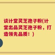 谈计堂灵芝孢子粉(计堂出品灵芝孢子粉，打造领先品质！)