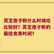 灵芝孢子粉什么时候吃比较好？灵芝孢子粉的最佳食用时间？