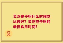 灵芝孢子粉什么时候吃比较好？灵芝孢子粉的最佳食用时间？