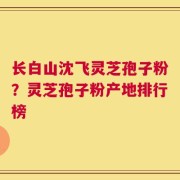长白山沈飞灵芝孢子粉？灵芝孢子粉产地排行榜