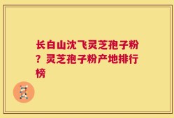 长白山沈飞灵芝孢子粉？灵芝孢子粉产地排行榜