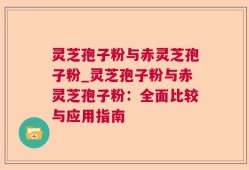 灵芝孢子粉与赤灵芝孢子粉_灵芝孢子粉与赤灵芝孢子粉：全面比较与应用指南