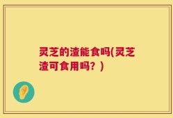 灵芝的渣能食吗(灵芝渣可食用吗？)