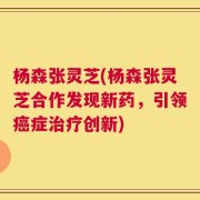 杨森张灵芝(杨森张灵芝合作发现新药，引领癌症治疗创新)