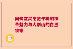 国豫堂灵芝孢子粉的神奇魅力与大别山的自然馈赠