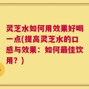 灵芝水如何用效果好喝一点(提高灵芝水的口感与效果：如何最佳饮用？)