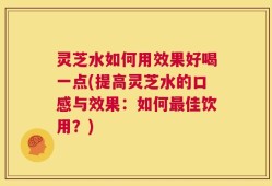 灵芝水如何用效果好喝一点(提高灵芝水的口感与效果：如何最佳饮用？)
