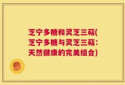 芝宁多糖和灵芝三萜(芝宁多糖与灵芝三萜：天然健康的完美组合)