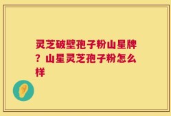 灵芝破壁孢子粉山星牌？山星灵芝孢子粉怎么样