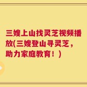三嫂上山找灵芝视频播放(三嫂登山寻灵芝，助力家庭教育！)