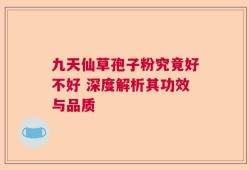 九天仙草孢子粉究竟好不好 深度解析其功效与品质