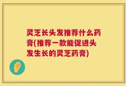 灵芝长头发推荐什么药膏(推荐一款能促进头发生长的灵芝药膏)