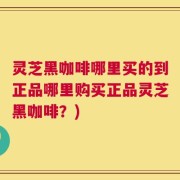 灵芝黑咖啡哪里买的到正品哪里购买正品灵芝黑咖啡？)