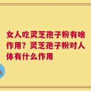 女人吃灵芝孢子粉有啥作用？灵芝孢子粉对人体有什么作用