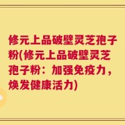 修元上品破壁灵芝孢子粉(修元上品破壁灵芝孢子粉：加强免疫力，焕发健康活力)