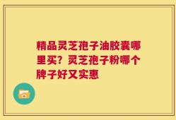 精品灵芝孢子油胶囊哪里买？灵芝孢子粉哪个牌子好又实惠