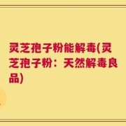 灵芝孢子粉能解毒(灵芝孢子粉：天然解毒良品)