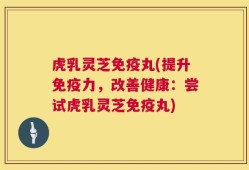 虎乳灵芝免疫丸(提升免疫力，改善健康：尝试虎乳灵芝免疫丸)